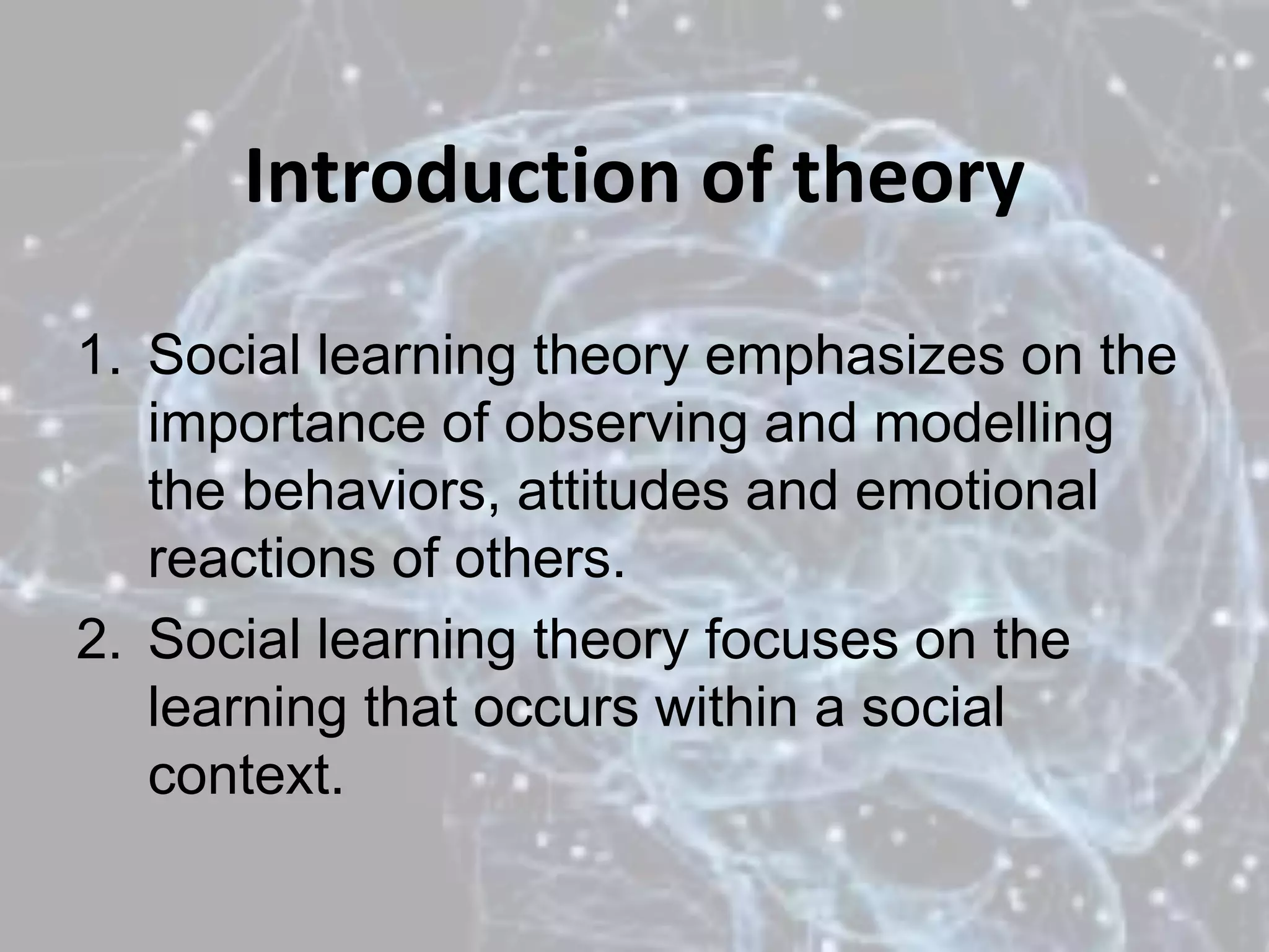 Introduction of theory
1. Social learning theory emphasizes on the
importance of observing and modelling
the behaviors, attitudes and emotional
reactions of others.
2. Social learning theory focuses on the
learning that occurs within a social
context.
 