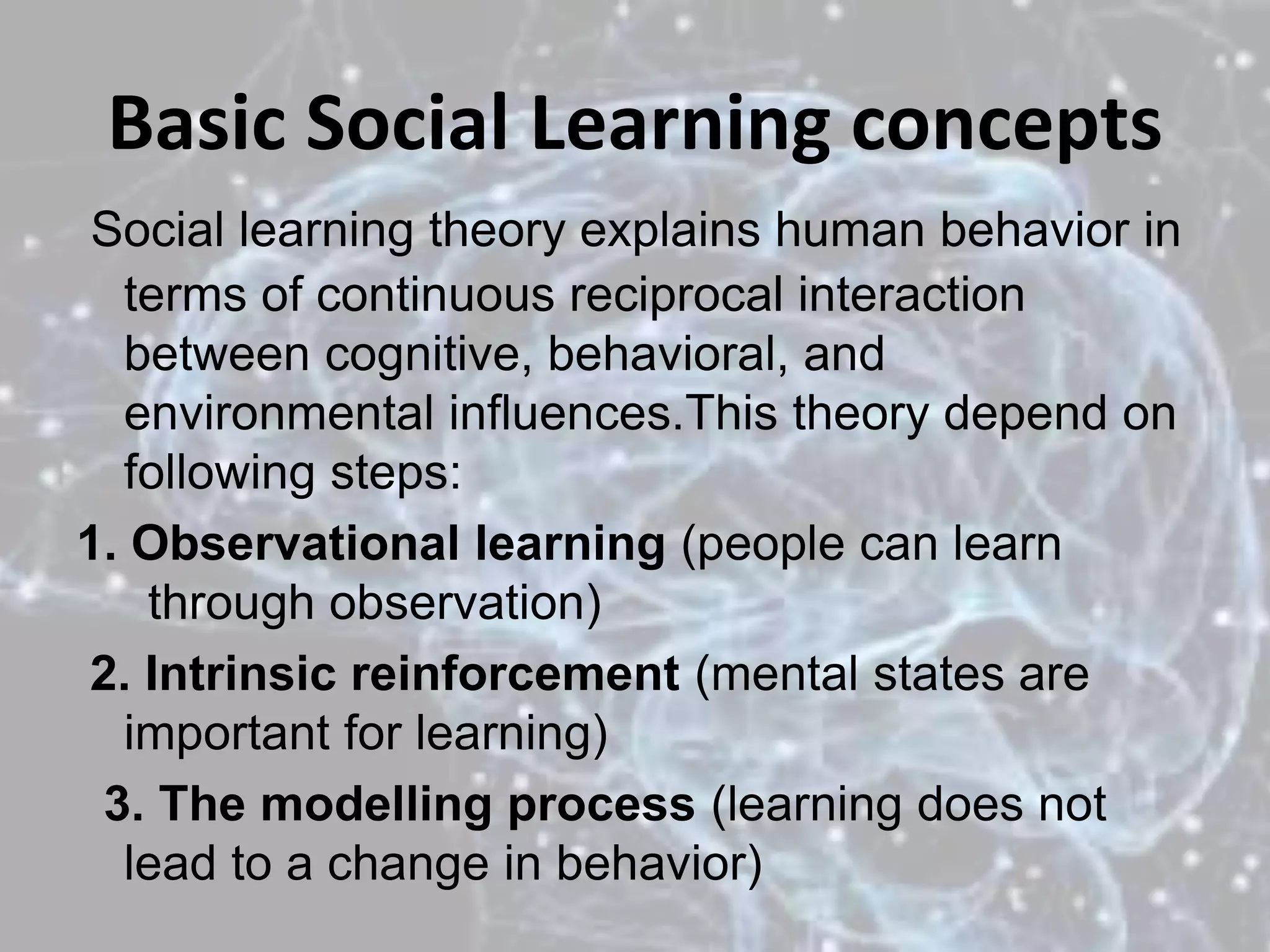 Basic Social Learning concepts
Social learning theory explains human behavior in
terms of continuous reciprocal interaction
between cognitive, behavioral, and
environmental influences.This theory depend on
following steps:
1. Observational learning (people can learn
through observation)
2. Intrinsic reinforcement (mental states are
important for learning)
3. The modelling process (learning does not
lead to a change in behavior)
 