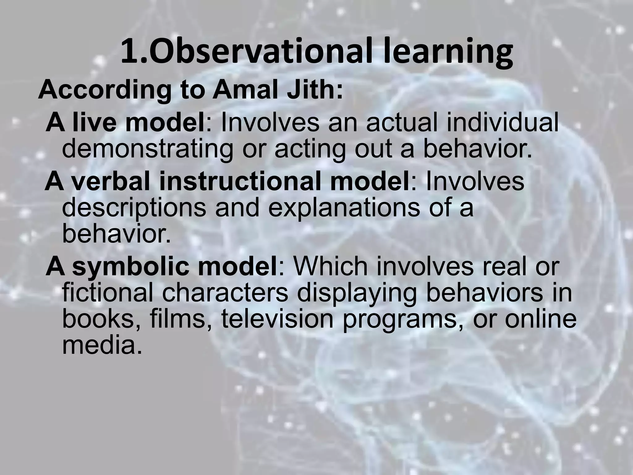 1.Observational learning
According to Amal Jith:
A live model: Involves an actual individual
demonstrating or acting out a behavior.
A verbal instructional model: Involves
descriptions and explanations of a
behavior.
A symbolic model: Which involves real or
fictional characters displaying behaviors in
books, films, television programs, or online
media.
 