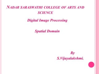 NADAR SARASWATHI COLLEGE OF ARTS AND
SCIENCE
Digital Image Processing
Spatial Domain
By
S.Vijayalakshmi.
 