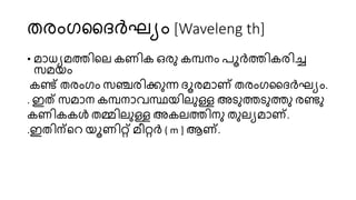 തരംഗദദർഘ്യം [Waveleng th]
• മാധയമത്തിറേ കണിക ഒരു കമ്പനം രൂർത്തികരിച്ച
സ്മയം
കണ്ട് തരംഗം സ്ഞ്ചരിക്കുന്ന ദൂരമാണ് തരംഗദദർഘ്യം.
. ഇത് സ്മാന കമ്പനാവസ്ഥയിേുള്ള അടുത്തടുത്തു രണ്ടു
കണികകൾ തമ്മിേുള്ള അകേത്തിനു തുേയമാണ്.
.ഇതിന്ററ യൂണിറ്റ് മീറ്റർ ( m ] ആണ്.
 