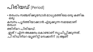 രിരിയഡ് [Period]
• തരംഗം സ്ഞ്ചരിക്കുണമ്പാൾ മാധയമത്തിറേ ഒരു കണിക
ഒരു
കമ്പനം രൂർത്തിയാക്കാൻ എടുക്കുന്ന സ്മയമാണ്
തരംഗ
ത്തിന്ററ രിരിയഡ്.
. ഇത് T എന്ന അക്ഷരം റകാണ്ടാണ് സ്ൂചിപ്പിക്കുന്നത്.
.രി രിഡിന്ററ യൂണിറ്റ് റസ്ക്കന്് [S] ആണ്
 