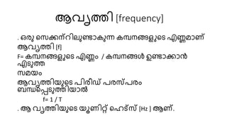 ആവൃത്തി [frequency]
. ഒരു റസ്ക്കന്റിേുണ്ടാകുന്ന കമ്പനങ്ങളുറട എണ്ണമാണ്
ആവൃത്തി [f]
F= കമ്പനങ്ങളുറട എണ്ണം / കമ്പനങ്ങൾ ഉണ്ടാക്കാൻ
എടുത്ത
സ്മയം
ആവൃത്തിയുറട രിരീഡ് രരസ്രരം
ബന്ധറപ്പടുത്തിയാൽ
f= 1 / T
. ആ വൃത്തിയുറട യൂണിറ്റ് റെട്സസ് [Hz ] ആണ്.
 