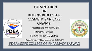PRESENTATION
ON
BUIDING BLOCKS FOR
COSMETIC SKIN CARE
CREAMS
Presented By:- Mr. Ajay A Patil
. M.Pharm – 2nd Sem
Guided By:- Dr. S.S.Mutha
Department of Pharmaceutics (2019-20)
PDEA’s SGRS COLLEGE OF PHARMACY, SASWAD
 