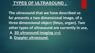 TYPES OF ULTRASOUND :
The ultrasound that we have described so
far presents a two dimensional image, of a
three dimensional object (fetus, organ). Two
other types of ultrasound are currently in use,
A. 3D ultrasound imaging and
B. Doppler ultrasound.
 