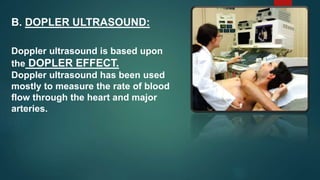 B. DOPLER ULTRASOUND:
Doppler ultrasound is based upon
the DOPLER EFFECT.
Doppler ultrasound has been used
mostly to measure the rate of blood
flow through the heart and major
arteries.
 