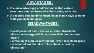 ADVANTAGES :
 The main advantage of ultrasound is that certain
structures can be observed without using radiation.
 Ultrasound can be done much faster than X-rays or other
radiographic techniques.
DISADVANTAGES:
• Development of heat - tissues or water absorb the
ultrasound energy which increases their temperature
locally.
• Formation of bubbles (cavitation) - when dissolved gases
come out of solution due to local heat caused by
ultrasound.
 