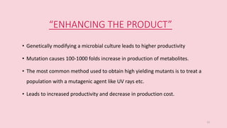 “ENHANCING THE PRODUCT”
• Genetically modifying a microbial culture leads to higher productivity
• Mutation causes 100-1000 folds increase in production of metabolites.
• The most common method used to obtain high yielding mutants is to treat a
population with a mutagenic agent like UV rays etc.
• Leads to increased productivity and decrease in production cost.
12
 