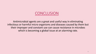 CONCLUSION
Antimicrobial agents are a great and useful way in eliminating
infectious or harmful micro organisms and diseases caused by them but
their improper and constant use can cause resistance in microbes
which is becoming a global issue at an alarming rate.
16
 