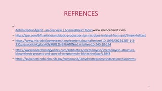 REFRENCES
•
Antimicrobial Agent - an overview | ScienceDirect Topicswww.sciencedirect.com
• http://ijpsr.com/bft-article/antibiotic-production-by-microbes-isolated-from-soil/?view=fulltext
• https://www.microbiologyresearch.org/content/journal/micro/10.1099/00221287-1-3-
335;jsessionid=QgLck4OyXG0E2fyB7hAT0NmS.mbslive-10-240-10-184
• http://www.biotechnologynotes.com/antibiotics/streptomycin/streptomycin-structure-
biosynthesis-process-and-uses-of-streptomycin-biotechnology/13848
• https://pubchem.ncbi.nlm.nih.gov/compound/Dihydrostreptomycin#section=Synonyms
17
 