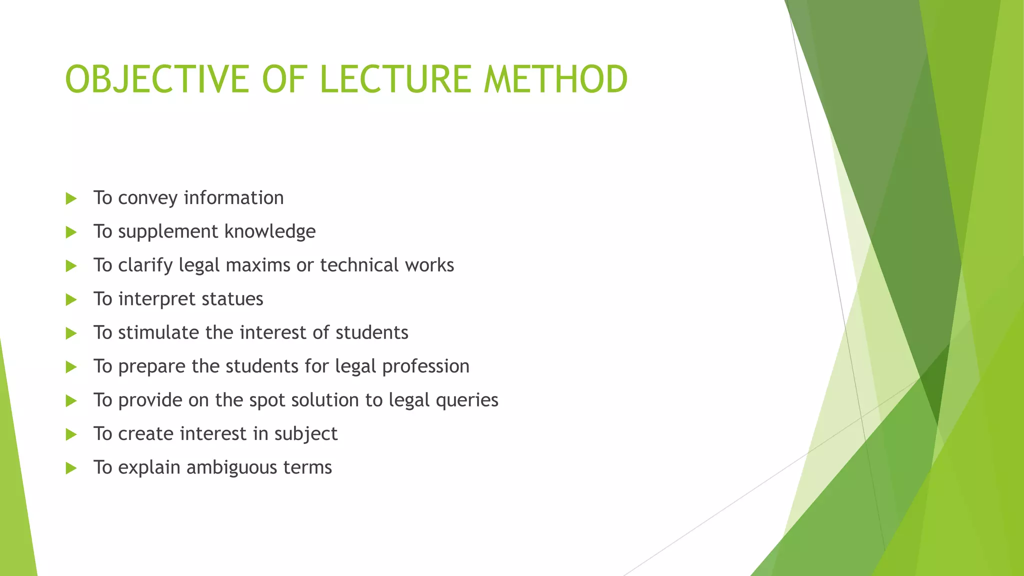 OBJECTIVE OF LECTURE METHOD
 To convey information
 To supplement knowledge
 To clarify legal maxims or technical works
 To interpret statues
 To stimulate the interest of students
 To prepare the students for legal profession
 To provide on the spot solution to legal queries
 To create interest in subject
 To explain ambiguous terms
 