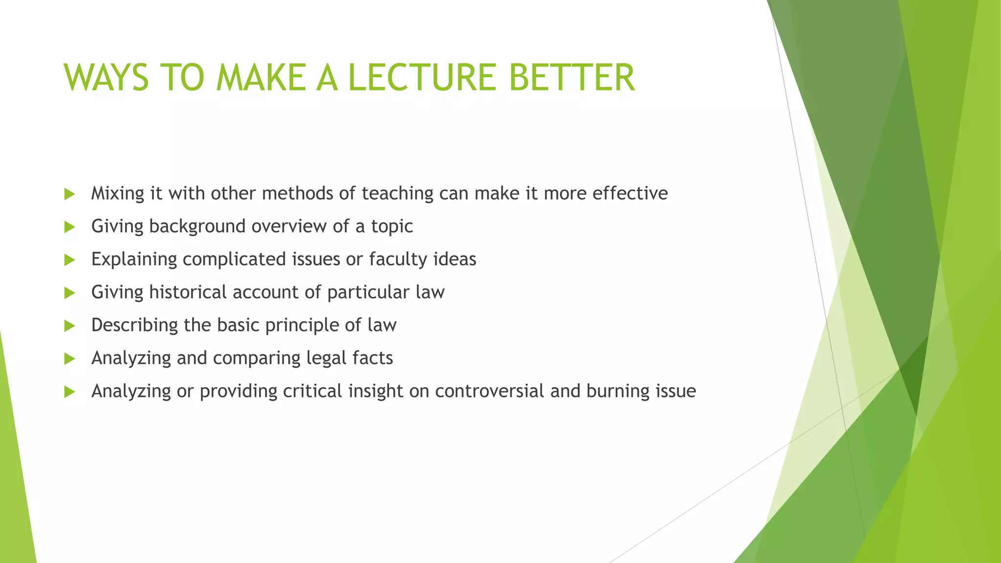 WAYS TO MAKE A LECTURE BETTER
 Mixing it with other methods of teaching can make it more effective
 Giving background overview of a topic
 Explaining complicated issues or faculty ideas
 Giving historical account of particular law
 Describing the basic principle of law
 Analyzing and comparing legal facts
 Analyzing or providing critical insight on controversial and burning issue
 