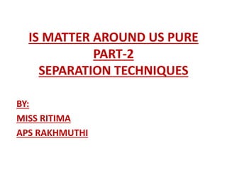 IS MATTER AROUND US PURE
PART-2
SEPARATION TECHNIQUES
BY:
MISS RITIMA
APS RAKHMUTHI
 