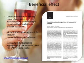 Beneficial effect
• Cardioprotective role- elevate
tissue plasminogen
activator/decreased fibrinogen
concentrations/inhibition of
platelet activation
• Modest drinking-decrease risk for
vascular
dementia/Alzheimer's disease.
• Increasing HDL/decreasing
aggregation of platelets- decrease
risk CAD/embolic strokes
G:alcoholarticlebeneficial.pdf
 