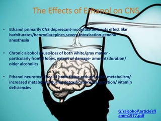 The Effects of Ethanol on CNS
• Ethanol primarily CNS depressant-moderate amounts effect like
barbiturates/benzodiazepines,severe intoxication-general
anesthesia
• Chronic alcohol abuse-loss of both white/gray matter -
particularly frontal lobes, extent of damage- amount/duration/
older alcoholics
• Ethanol neurotoxic,loss of brain tissue,reduces brain metabolism/
increased metabolism during detoxification/malnutrition/ vitamin
deficiencies
G:alcoholarticlefl
amm1977.pdf
 