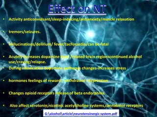 • Activity anticonvulsant/sleep-inducing/antianxiety/muscle relaxation
• tremors/seizures.
• hallucinations/delirium/ fever/tachycardia/can be fatal
• Acutely increases dopamine level /related brain regionscontinued alcohol
use/craving/relapse.
• During intoxication dopamine pathways changes-increases stress
• hormones feelings of reward / withdrawal –depression
• Changes opioid receptors release of beta endorphins.
• Also affect serotonin,nicotinic acetylcholine systems,cannabinol receptors
G:alcoholarticleneurotensinergic system.pdf
 