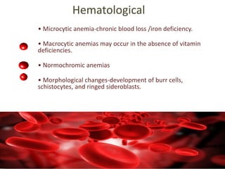 Hematological
• Microcytic anemia-chronic blood loss /iron deficiency.
• Macrocytic anemias may occur in the absence of vitamin
deficiencies.
• Normochromic anemias
• Morphological changes-development of burr cells,
schistocytes, and ringed sideroblasts.
 