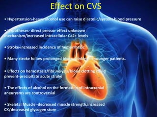 Effect on CVS
• Hypertension-heavy alcohol use can raise diastolic/systolic blood pressure
• Hypotheses- direct pressor effect unknown
mechanism/increased intracellular Ca2+ levels
• Stroke-increased incidence of hemorrhagic
• Many stroke follow prolonged binge drinking in younger patients.
• Effects on hemostasis/fibrinolysis/blood clotting could
prevent-precipitate acute stroke
• The effects of alcohol on the formation of intracranial
aneurysms are controversial
• Skeletal Muscle -decreased muscle strength,increased
CK/decreased glycogen store
 