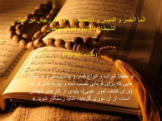 ‫ما‬ّ‫ن‬‫ا‬‫عمل‬ ‫من‬ ‫رجس‬ ‫االزالم‬ ‫و‬ ‫االنصاب‬ ‫و‬ ‫المیسر‬ ‫و‬ ‫الخمر‬
‫لعلکم‬ ‫فاجتنبوه‬ ‫الشیطان‬‫تفلحون‬
(‫مائده‬/‫آیه‬90)
«ً‫ا‬‫حقیقت‬‫سنگ‬ ‫یا‬ ‫و‬ ‫پرستى‬ ‫بت‬ ‫و‬ ‫قمار‬ ‫انواع‬ ‫و‬ ‫شراب‬
‫قرعه‬ ‫هاى‬ ‫چوبه‬ ‫و‬ ‫شده‬ ‫نصب‬ ‫قربانى‬ ‫براى‬ ‫که‬ ‫هایى‬
(‫غیبى‬ ‫امور‬ ‫کشف‬ ‫براى‬)‫شیطان‬ ‫کارهاى‬ ‫از‬ ‫پلیدى‬ ،
‫شوید‬ ‫رستگار‬ ‫شاید‬ ،‫گزینید‬ ‫دورى‬ ‫آن‬ ‫از‬ ،‫است‬.»
 