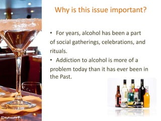 Why is this issue important?
• For years, alcohol has been a part
of social gatherings, celebrations, and
rituals.
• Addiction to alcohol is more of a
problem today than it has ever been in
the Past.
 