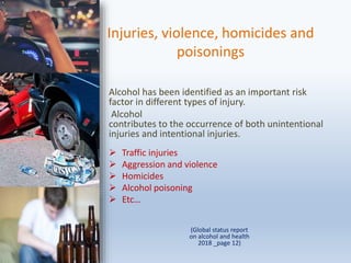 Injuries, violence, homicides and
poisonings
Alcohol has been identified as an important risk
factor in different types of injury.
Alcohol
contributes to the occurrence of both unintentional
injuries and intentional injuries.
 Traffic injuries
 Aggression and violence
 Homicides
 Alcohol poisoning
 Etc…
(Global status report
on alcohol and health
2018 _page 12)
 