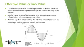 Effective Value or RMS Value
 The effective value of an alternating current is that value which will
produce the same heating effect as a specific value of a steady direct
current.
 Another name for the effective value of an alternating current or
voltage is the root mean square (rms) value.
 A simple equation for calculating the effective value of sine wave is:
for voltage, V = 0.707 Vm for current, I = 0.707 Im
 
