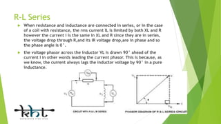 R-L Series
 When resistance and inductance are connected in series, or in the case
of a coil with resistance, the rms current IL is limited by both XL and R
however the current I is the same in XL and R since they are in series,
the voltage drop through R,and its IR voltage drop,are in phase and so
the phase angle is 0°.
 the voltage phasor across the inductor VL is drawn 90° ahead of the
current I in other words leading the current phasor. This is because, as
we know, the current always lags the inductor voltage by 90° in a pure
inductance.
 