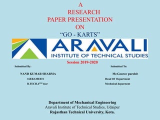 Submitted By: Submitted To:
NAND KUMAR SHARMA Mr.Gourav purohit
16ERAME031 Head Of Department
B.TECH.4TH Year Mechnical deparment
A
RESEARCH
PAPER PRESENTATION
ON
“GO - KARTS”
Session 2019-2020
Department of Mechanical Engineering
Aravali Institute of Technical Studies, Udaipur
Rajasthan Technical University, Kota.
 