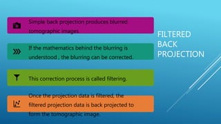 FILTERED
BACK
PROJECTION
Simple back projection produces blurred
tomographic images
If the mathematics behind the blurring is
understood , the blurring can be corrected.
This correction process is called filtering.
Once the projection data is filtered, the
filtered projection data is back projected to
form the tomographic image.
 