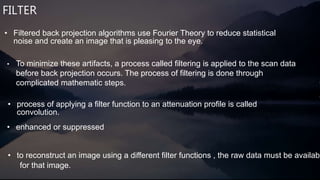 FILTER
• To minimize these artifacts, a process called filtering is applied to the scan data
before back projection occurs. The process of filtering is done through
complicated mathematic steps.
• enhanced or suppressed
• process of applying a filter function to an attenuation profile is called
convolution.
• to reconstruct an image using a different filter functions , the raw data must be availabl
for that image.
• Filtered back projection algorithms use Fourier Theory to reduce statistical
noise and create an image that is pleasing to the eye.
 