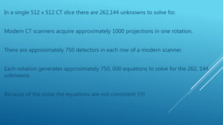 In a single 512 x 512 CT slice there are 262,144 unknowns to solve for.
Modern CT scanners acquire approximately 1000 projections in one rotation.
There are approximately 750 detectors in each row of a modern scanner.
Each rotation generates approximately 750, 000 equations to solve for the 262, 144
unknowns.
Because of the noise the equations are not consistent !!!!!
 