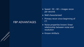 FBP ADVANTAGES
 Speed : 50 – 60 + images recon
per second.
 Well characterized:
 Primary recon since beginning of
CT.
 Noise properties known: linear
relationship between noise and
resolution
 Known Artifacts
 