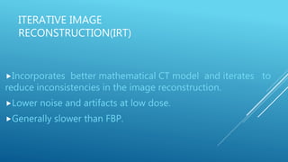 ITERATIVE IMAGE
RECONSTRUCTION(IRT)
Incorporates better mathematical CT model and iterates to
reduce inconsistencies in the image reconstruction.
Lower noise and artifacts at low dose.
Generally slower than FBP.
 