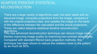 ADAPTIVE ITERATIVE STATISTICAL
RECONSTRUCTION
There are a large variety of algorithms used, but each starts with an
assumed image, computes projections from the image, compares it
with the original projection data, and updates the image on the basis
of the difference between the calculated and the actual projections.
These are called adaptive statistical iterative reconstruction
algorithms.
This new advanced reconstruction technique can reduce image noise,
thereby improving image quality by improving low-contrast detectability.
Compared with standard filtered back-projection methods, this
technique has been shown to reduce the radiation dose to the patient
by as much as 50%.
 