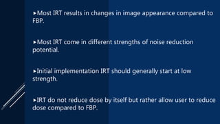 Most IRT results in changes in image appearance compared to
FBP.
Most IRT come in different strengths of noise reduction
potential.
Initial implementation IRT should generally start at low
strength.
IRT do not reduce dose by itself but rather allow user to reduce
dose compared to FBP.
 