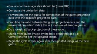 Guess what the image slice should be ( uses FBP)
Compute the projection data.
Forward project the guess for comparison of the guess projection
data with the acquired projection data.
Calculate the ratio between the guess projection data and the
measured projection data ( this is a measure of error in guess).
Do a weighted back projection of these ratio.
Multiply the guess image by the back projected ratio (i.e.
Corrections) to get the updated image.
Begin the cycle al over again with the updated image as the new
guess.
 
