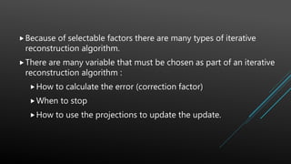 Because of selectable factors there are many types of iterative
reconstruction algorithm.
There are many variable that must be chosen as part of an iterative
reconstruction algorithm :
How to calculate the error (correction factor)
When to stop
How to use the projections to update the update.
 