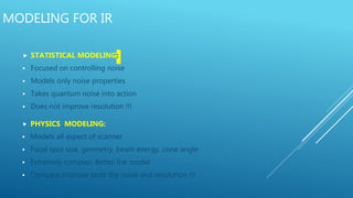 MODELING FOR IR
 STATISTICAL MODELING:
 Focused on controlling noise
 Models only noise properties
 Takes quantum noise into action
 Does not improve resolution !!!
 PHYSICS MODELING:
 Models all aspect of scanner
 Focal spot size, geometry, beam energy, cone angle
 Extremely complex: Better the model
 Compare improve both the noise and resolution !!!
 