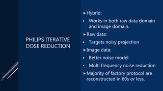 PHILIPS ITERATIVE
DOSE REDUCTION
Hybrid:
 Works in both raw data domain
and image domain.
Raw data:
 Targets noisy projection
Image data:
 Better noise model
 Multi frequency noise reduction
Majority of factory protocol are
reconstructed in 60s or less.
 