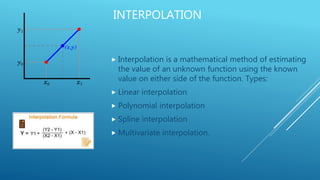 INTERPOLATION
 Interpolation is a mathematical method of estimating
the value of an unknown function using the known
value on either side of the function. Types:
 Linear interpolation
 Polynomial interpolation
 Spline interpolation
 Multivariate interpolation.
 