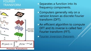 FOURIER
TRANSFORM Separates a function into its
frequency components.
Computers generally rely on a
version known as discrete Fourier
transform (DFT).
An efficient algorithm to compute
DFT and its inverse is called fast
Fourier transform (FFT).
Fourier inversion theorem.
 