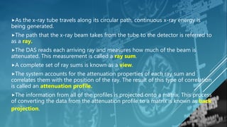 As the x-ray tube travels along its circular path, continuous x-ray energy is
being generated.
The path that the x-ray beam takes from the tube to the detector is referred to
as a ray.
The DAS reads each arriving ray and measures how much of the beam is
attenuated. This measurement is called a ray sum.
A complete set of ray sums is known as a view.
The system accounts for the attenuation properties of each ray sum and
correlates them with the position of the ray. The result of this type of correlation
is called an attenuation profile.
The information from all of the profiles is projected onto a matrix. This process
of converting the data from the attenuation profile to a matrix is known as back
projection.
 
