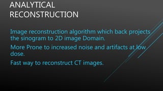 ANALYTICAL
RECONSTRUCTION
Image reconstruction algorithm which back projects
the sinogram to 2D image Domain.
More Prone to increased noise and artifacts at low
dose.
Fast way to reconstruct CT images.
 