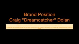 Brand Position
Craig "Dreamcatcher" Dolan
Going above and beyond to strive for a better newer version. Catching dreams and helping fulﬁll them.

Craig earned the name dreamcatcher from friends by going out of his way to help his friends reach and achieve their dreams before even thinking of
himself.
 