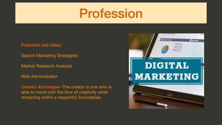 Profession
Potential Job titles:

Search Marketing Strategists

Market Research Analysts

Web Administrator

Creator Archetype- The creator is one who is
able to move with the ﬂow of creativity while
remaining within a respectful boundaries.
 