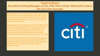 Target Audience
Recruiters & hiring Managers at Citi, Fifth Third, Chase, Microsoft to add in
the mix is the true goal.
Demographics: White male, female professionals %30.3 is
male and %23.1 is female reﬂecting on the sales worker
for male and, female %36.8 is male and %15.2 is female
working towards creating an equal diverse working ﬁeld
for all cultures and races. 

Psychographics: Citi prides itself in oﬀering a chance to all
groups of people and cultures creating a enjoyable place
to work in while upholding laws and regulations. Also
branching from just the people that work for Citi the
company they provide opportunities in growth with
extensive training and the ability to grow in your work ﬁeld.

Ideal Audience Members: Mike Corbat (Citi) being able to
impress and leaving an impression on the CEO oﬀers a
great deal of doors to be opened. Tarik Jaafar Senior Vice
president another ideal person to create positive
connections with.

 