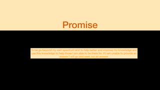 Promise
To be go beyond my own spectrum and to help better and improve my knowledge and
use this knowledge to help those I am able to be there for. If I am unable to provide an
answer I will go and seek out an answer.
 