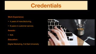 Credentials
Work Experience:
• 4 years of manufacturing.

• 8 years in customer service.

Awards:
• N/A

Education:
Digital Marketing, Full Sail University
 