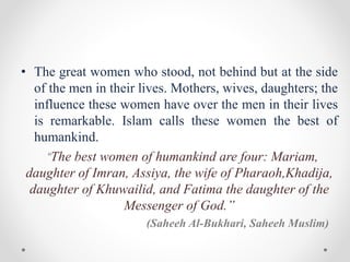 • The great women who stood, not behind but at the side
of the men in their lives. Mothers, wives, daughters; the
influence these women have over the men in their lives
is remarkable. Islam calls these women the best of
humankind.
“The best women of humankind are four: Mariam,
daughter of Imran, Assiya, the wife of Pharaoh,Khadija,
daughter of Khuwailid, and Fatima the daughter of the
Messenger of God.”
(Saheeh Al-Bukhari, Saheeh Muslim)
 