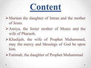 Content
Mariam the daughter of Imran and the mother
of Jesus.
Assiya, the foster mother of Moses and the
wife of Pharaoh.
Khadijah, the wife of Prophet Muhammed,
may the mercy and blessings of God be upon
him.
Fatimah, the daughter of Prophet Muhammad.
 